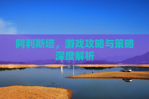 阿利斯塔，游戏攻略与策略深度解析