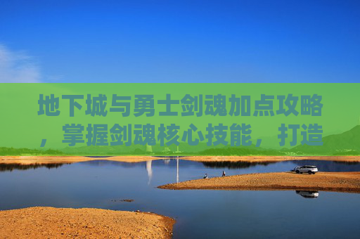 地下城与勇士剑魂加点攻略，掌握剑魂核心技能，打造完美战斗组合