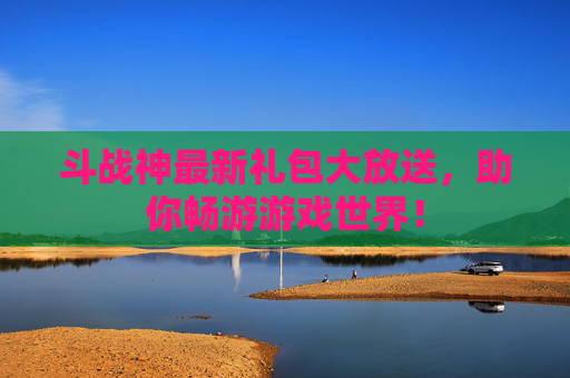 斗战神最新礼包大放送，助你畅游游戏世界！