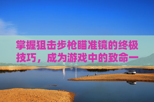 掌握狙击步枪瞄准镜的终极技巧，成为游戏中的致命一击者