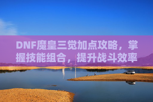 DNF魔皇三觉加点攻略，掌握技能组合，提升战斗效率