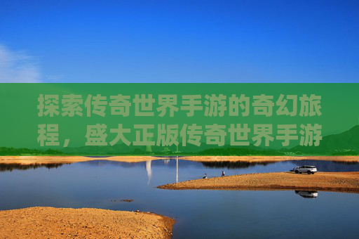探索传奇世界手游的奇幻旅程，盛大正版传奇世界手游官网下载指南