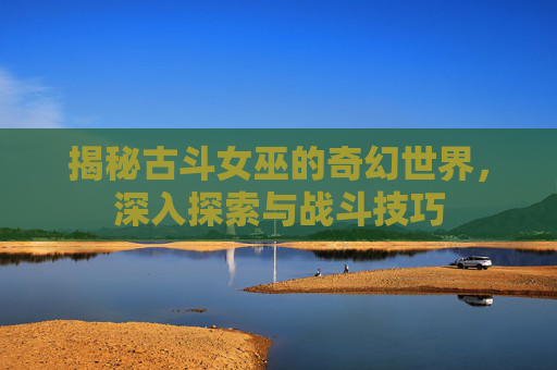 揭秘古斗女巫的奇幻世界,深入探索与战斗技巧 揭秘古斗女巫的奇幻世界,深入探索与战斗技巧