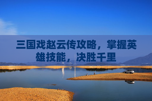 三国戏赵云传攻略，掌握英雄技能，决胜千里