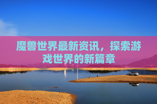 魔兽世界最新资讯，探索游戏世界的新篇章