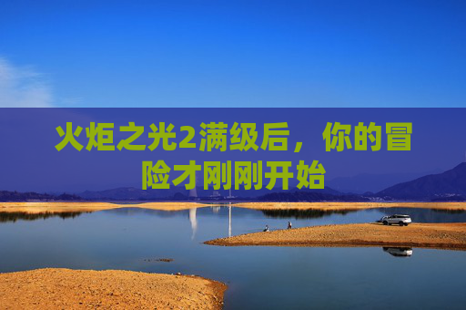 火炬之光2满级后，你的冒险才刚刚开始