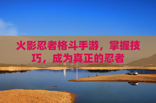 火影忍者格斗手游，掌握技巧，成为真正的忍者