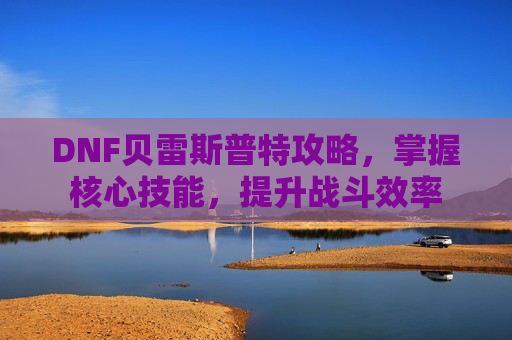 DNF贝雷斯普特攻略，掌握核心技能，提升战斗效率
