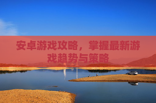 安卓游戏攻略，掌握最新游戏趋势与策略