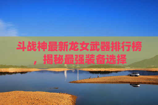 斗战神最新龙女武器排行榜，揭秘最强装备选择