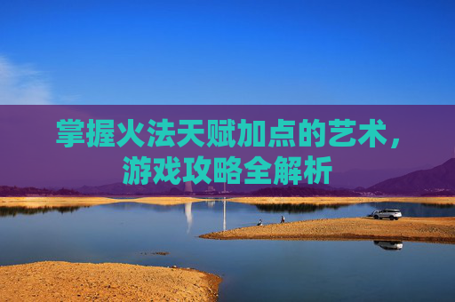 掌握火法天赋加点的艺术，游戏攻略全解析