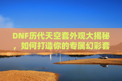 DNF历代天空套外观大揭秘，如何打造你的专属幻彩套装