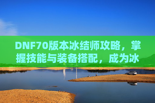 DNF70版本冰结师攻略，掌握技能与装备搭配，成为冰结师高手