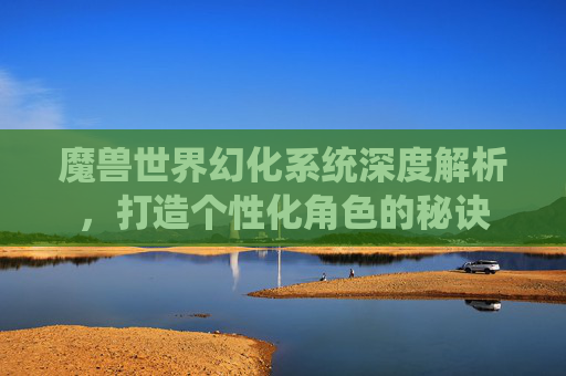 魔兽世界幻化系统深度解析，打造个性化角色的秘诀