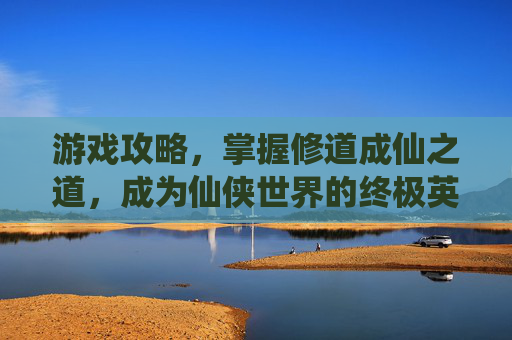 游戏攻略，掌握修道成仙之道，成为仙侠世界的终极英雄