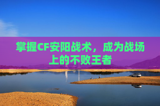掌握CF安阳战术,成为战场上的不败王者 掌握CF安阳战术,成为战场上的不败王者