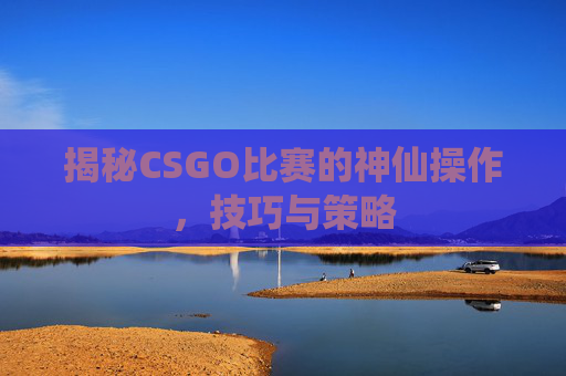 揭秘CSGO比赛的神仙操作,技巧与策略 揭秘CSGO比赛的神仙操作,技巧与策略