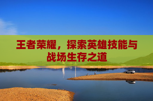 王者荣耀,探索英雄技能与战场生存之道 王者荣耀,探索英雄技能与战场生存之道