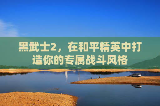 黑武士2,在和平精英中打造你的专属战斗风格 黑武士2,在和平精英中打造你的专属战斗风格