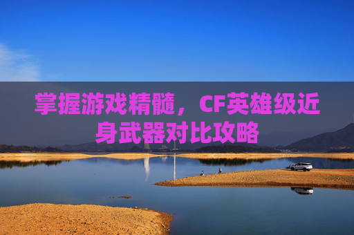 掌握游戏精髓,CF英雄级近身武器对比攻略 掌握游戏精髓,CF英雄级近身武器对比攻略