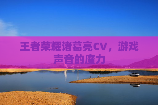王者荣耀诸葛亮CV,游戏声音的魔力 王者荣耀诸葛亮CV,游戏声音的魔力
