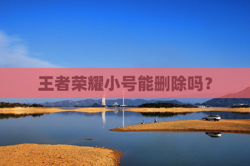 王者荣耀小号能删除吗? 王者荣耀小号能删除吗?