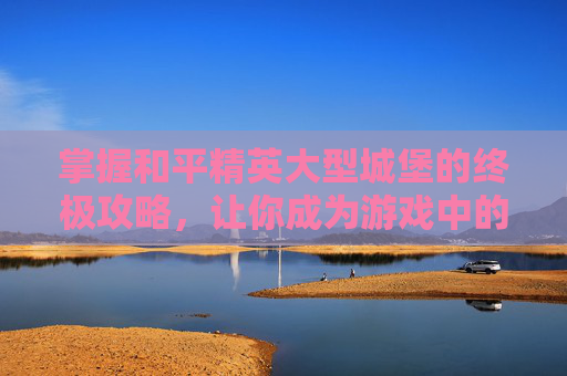 掌握和平精英大型城堡的终极攻略,让你成为游戏中的霸主! 掌握和平精英大型城堡的终极攻略,让你成为游戏中的霸主!