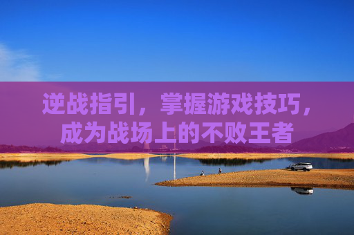 逆战指引,掌握游戏技巧,成为战场上的不败王者 逆战指引,掌握游戏技巧,成为战场上的不败王者