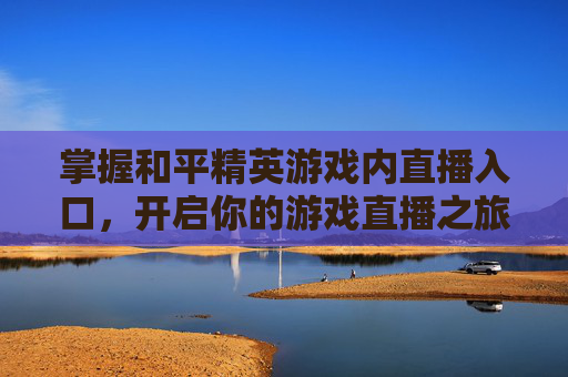 掌握和平精英游戏内直播入口,开启你的游戏直播之旅 掌握和平精英游戏内直播入口,开启你的游戏直播之旅