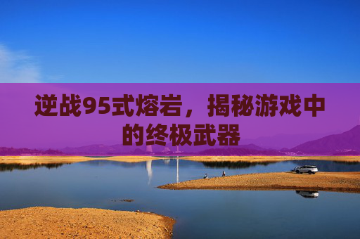逆战95式熔岩,揭秘游戏中的终极武器 逆战95式熔岩,揭秘游戏中的终极武器