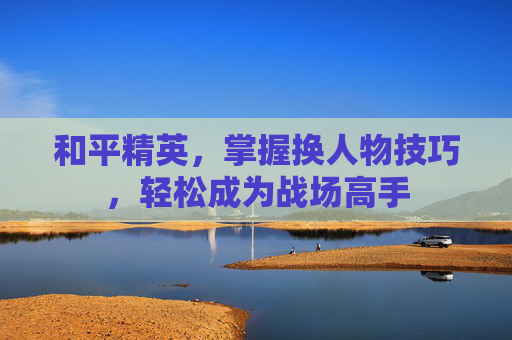 和平精英,掌握换人物技巧,轻松成为战场高手 和平精英,掌握换人物技巧,轻松成为战场高手