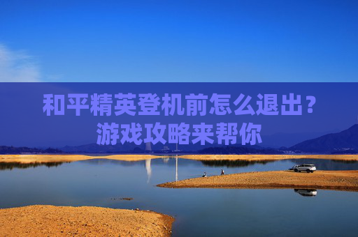 和平精英登机前怎么退出?游戏攻略来帮你 和平精英登机前怎么退出?游戏攻略来帮你