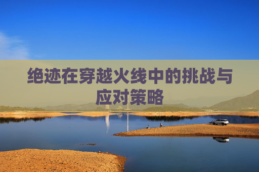 绝迹在穿越火线中的挑战与应对策略 绝迹在穿越火线中的挑战与应对策略