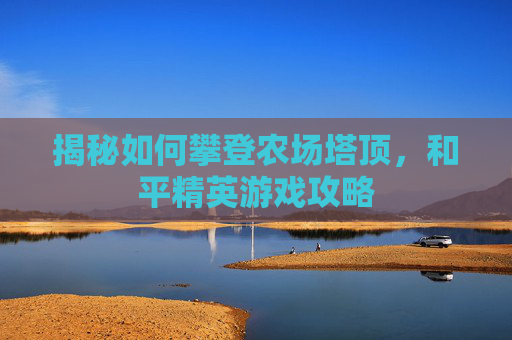 揭秘如何攀登农场塔顶,和平精英游戏攻略 揭秘如何攀登农场塔顶,和平精英游戏攻略