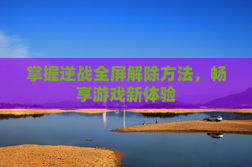 掌握逆战全屏解除方法,畅享游戏新体验 掌握逆战全屏解除方法,畅享游戏新体验