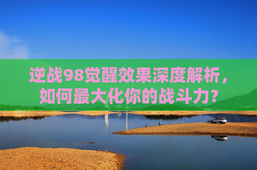 逆战98觉醒效果深度解析,如何最大化你的战斗力? 逆战98觉醒效果深度解析,如何最大化你的战斗力?