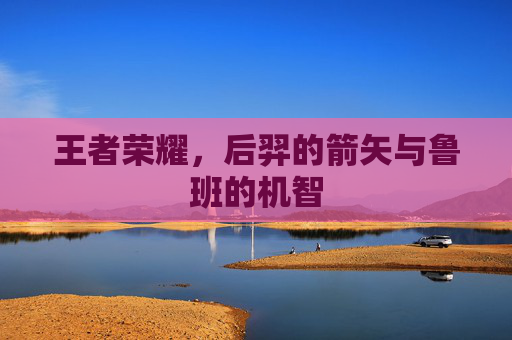 王者荣耀,后羿的箭矢与鲁班的机智 王者荣耀,后羿的箭矢与鲁班的机智