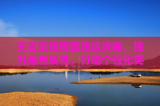 王者荣耀香囊改造攻略,提升角色属性,打造个性化英雄 王者荣耀香囊改造攻略,提升角色属性,打造个性化英雄