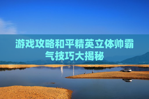 游戏攻略和平精英立体帅霸气技巧大揭秘 游戏攻略和平精英立体帅霸气技巧大揭秘
