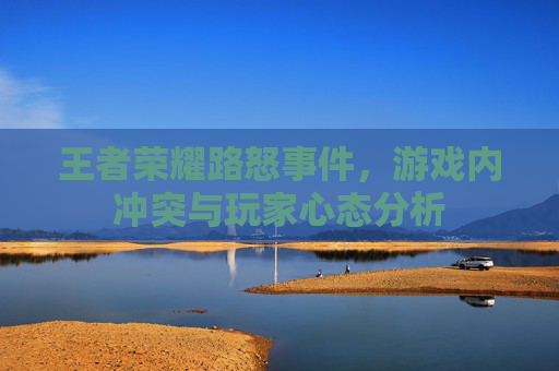 王者荣耀路怒事件,游戏内冲突与玩家心态分析 王者荣耀路怒事件,游戏内冲突与玩家心态分析