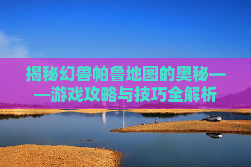 揭秘幻兽帕鲁地图的奥秘——游戏攻略与技巧全解析