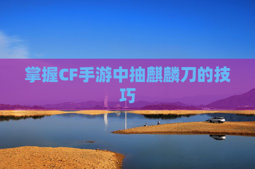 掌握CF手游中抽麒麟刀的技巧 掌握CF手游中抽麒麟刀的技巧