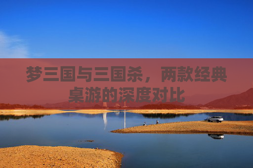梦三国与三国杀,两款经典桌游的深度对比 梦三国与三国杀,两款经典桌游的深度对比