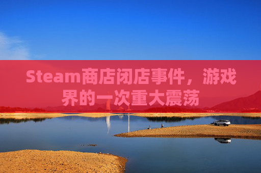 Steam商店闭店事件,游戏界的一次重大震荡 Steam商店闭店事件,游戏界的一次重大震荡