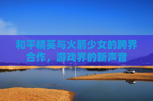 和平精英与火箭少女的跨界合作,游戏界的新声音 和平精英与火箭少女的跨界合作,游戏界的新声音