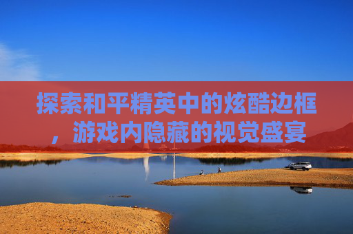 探索和平精英中的炫酷边框,游戏内隐藏的视觉盛宴 探索和平精英中的炫酷边框,游戏内隐藏的视觉盛宴