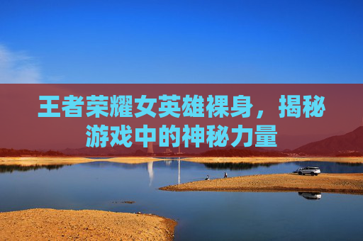 王者荣耀女英雄裸身，揭秘游戏中的神秘力量