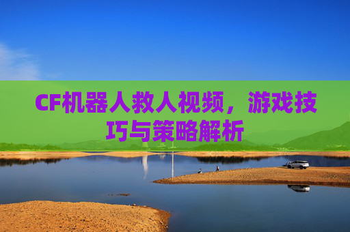 CF机器人救人视频,游戏技巧与策略解析 CF机器人救人视频,游戏技巧与策略解析