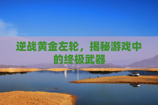 逆战黄金左轮,揭秘游戏中的终极武器 逆战黄金左轮,揭秘游戏中的终极武器