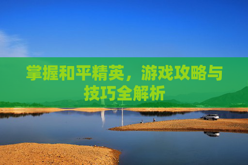 掌握和平精英,游戏攻略与技巧全解析 掌握和平精英,游戏攻略与技巧全解析